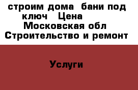 строим дома ,бани под ключ › Цена ­ 100 - Московская обл. Строительство и ремонт » Услуги   